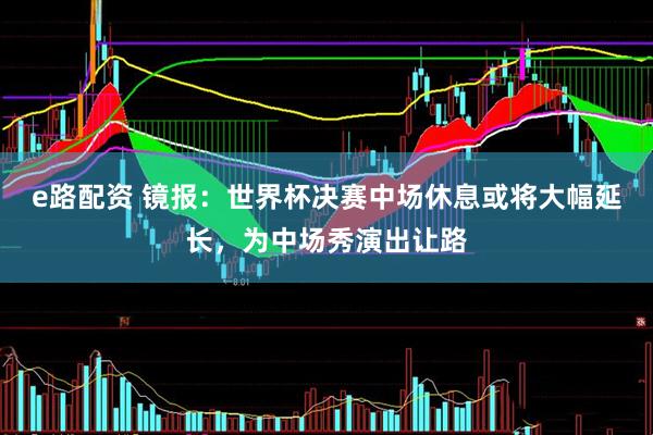 e路配资 镜报：世界杯决赛中场休息或将大幅延长，为中场秀演出让路