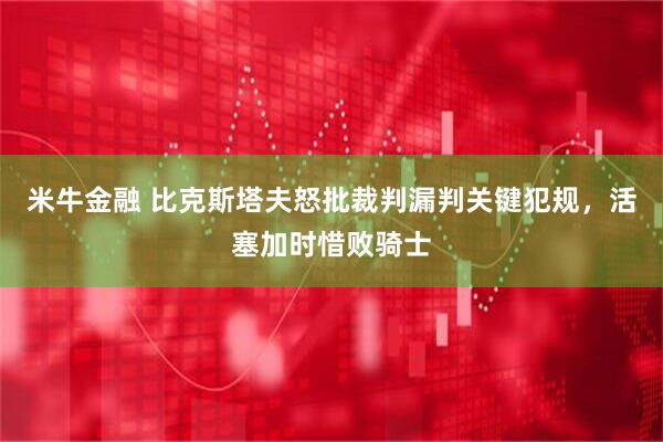 米牛金融 比克斯塔夫怒批裁判漏判关键犯规，活塞加时惜败骑士