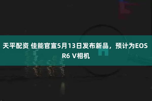 天平配资 佳能官宣5月13日发布新品，预计为EOS R6 V相机