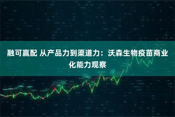 融可赢配 从产品力到渠道力:沃森生物疫苗商业化能力观察